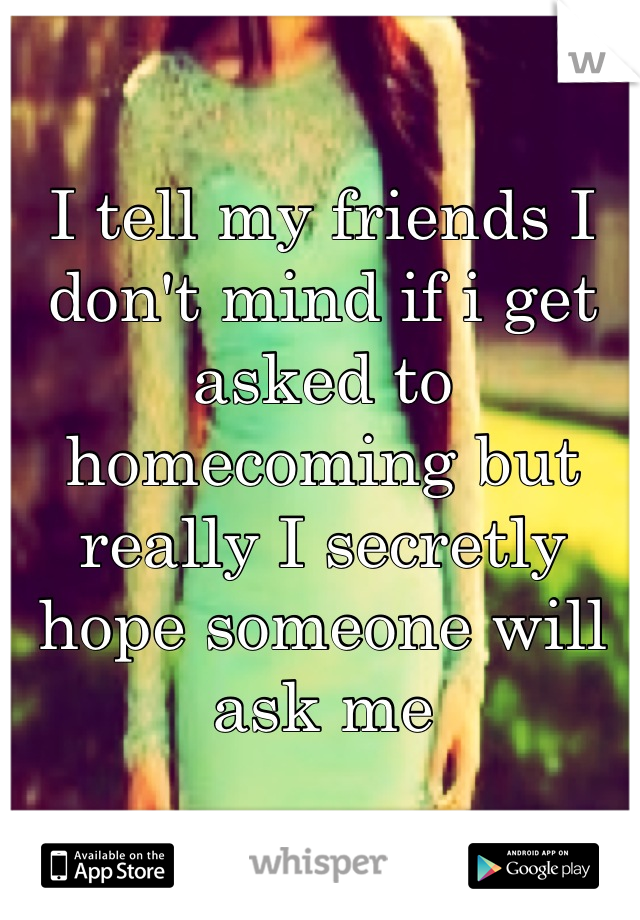 I tell my friends I don't mind if i get asked to homecoming but really I secretly hope someone will ask me