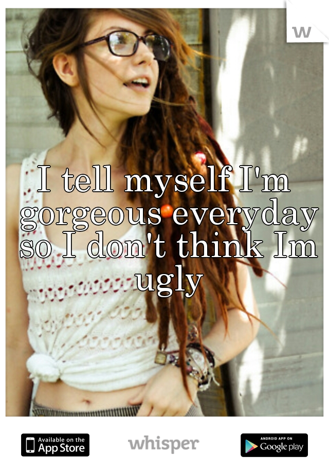 I tell myself I'm gorgeous everyday so I don't think Im ugly