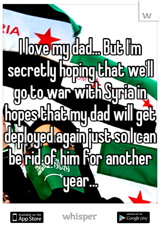 I love my dad... But I'm secretly hoping that we'll go to war with Syria in hopes that my dad will get deployed again just so I can be rid of him for another year...