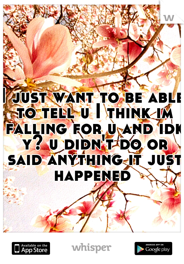 I just want to be able to tell u I think im falling for u and idk y? u didn't do or said anything it just happened 