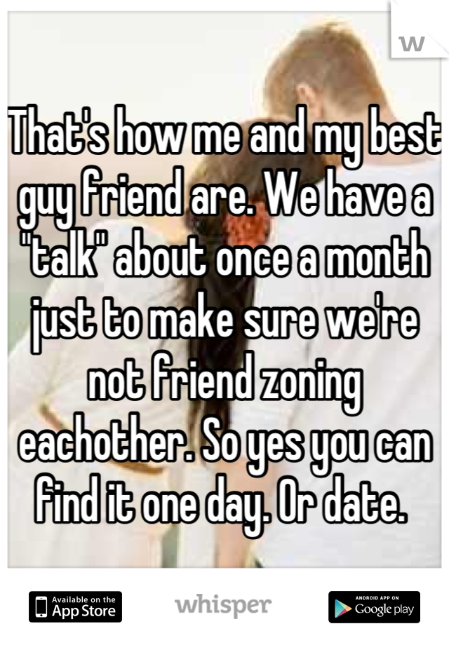 That's how me and my best guy friend are. We have a "talk" about once a month just to make sure we're not friend zoning eachother. So yes you can find it one day. Or date. 