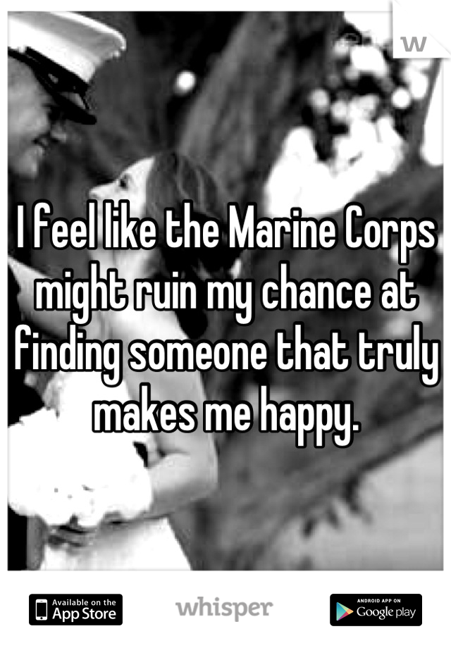 I feel like the Marine Corps might ruin my chance at finding someone that truly makes me happy.