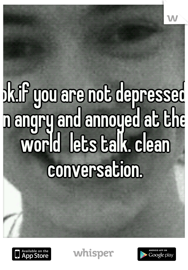 ok.if you are not depressed n angry and annoyed at the world
lets talk. clean conversation.