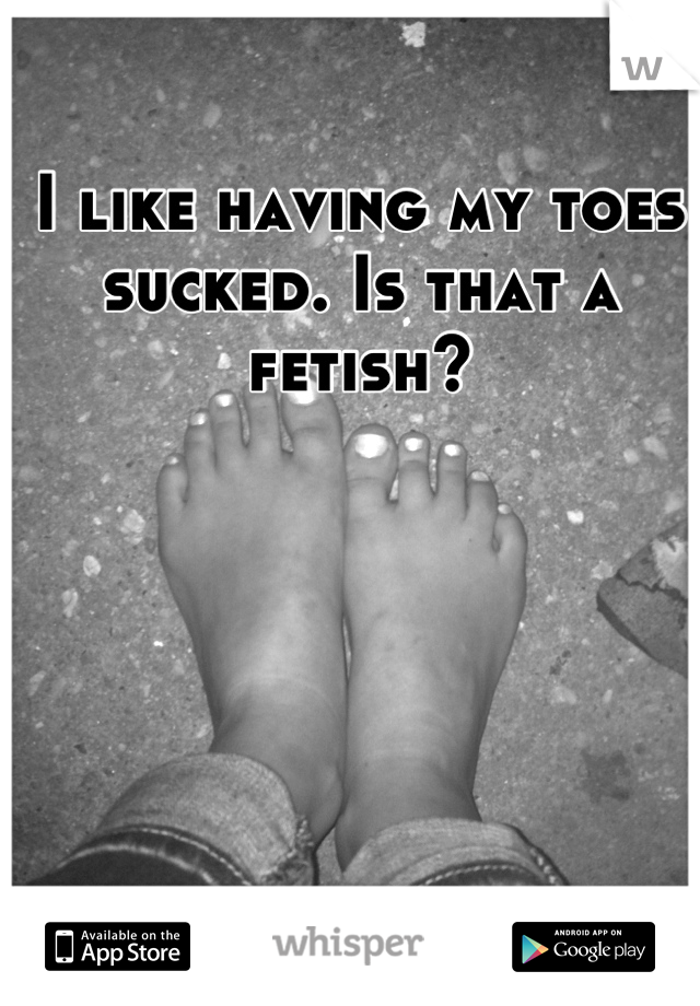 I like having my toes sucked. Is that a fetish?