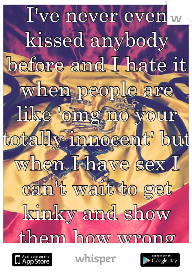 I've never even kissed anybody before and I hate it when people are like 'omg no your totally innocent' but when I have sex I can't wait to get kinky and show them how wrong they are.