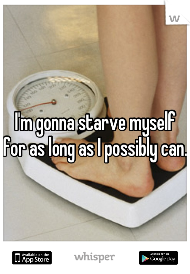 I'm gonna starve myself for as long as I possibly can.