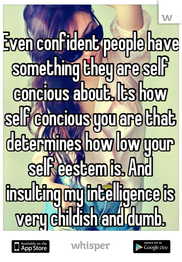 Even confident people have something they are self concious about. Its how self concious you are that determines how low your self eestem is. And insulting my intelligence is very childish and dumb.