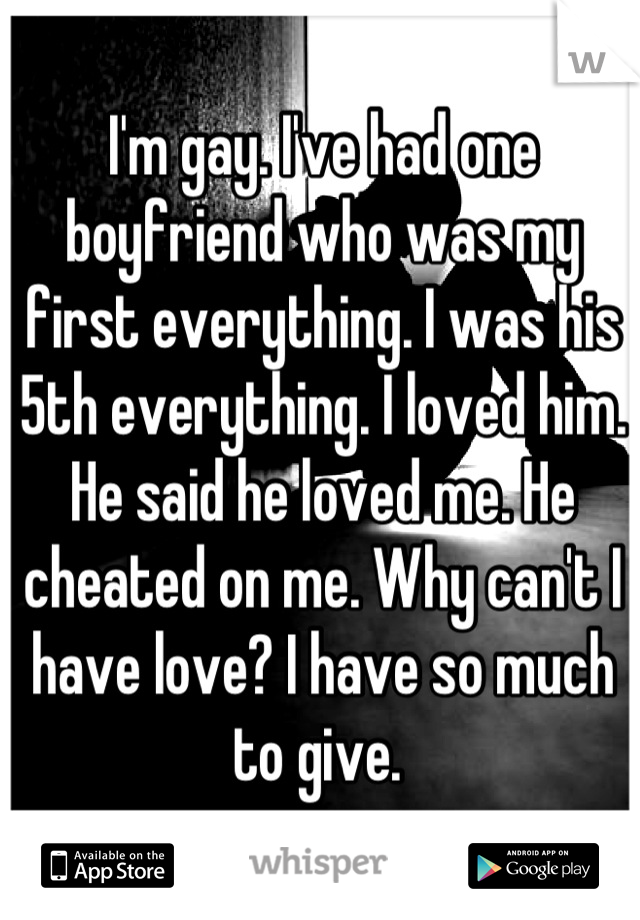 I'm gay. I've had one boyfriend who was my first everything. I was his 5th everything. I loved him. He said he loved me. He cheated on me. Why can't I have love? I have so much to give. 