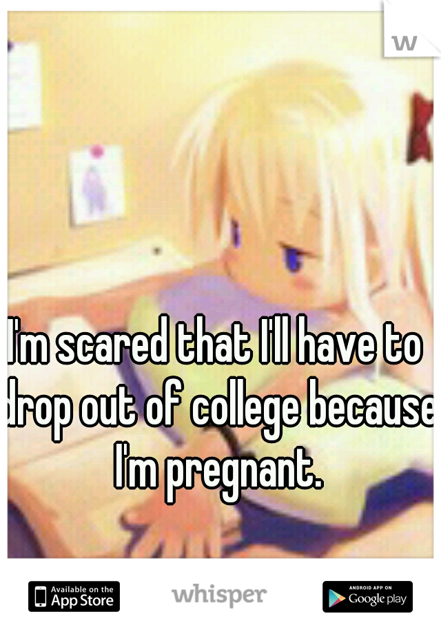 I'm scared that I'll have to drop out of college because I'm pregnant.