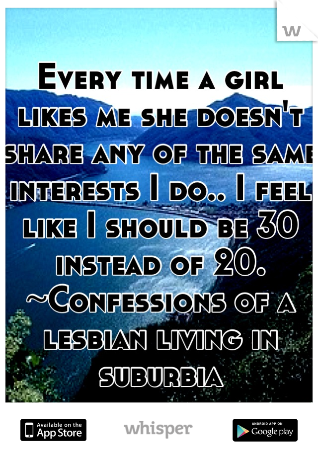 Every time a girl likes me she doesn't share any of the same interests I do.. I feel like I should be 30 instead of 20. ~Confessions of a lesbian living in suburbia