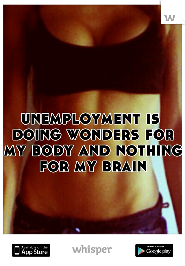 unemployment is doing wonders for my body and nothing for my brain