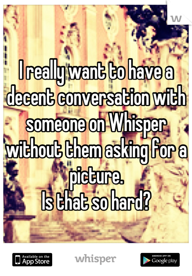 I really want to have a decent conversation with someone on Whisper without them asking for a picture. 
Is that so hard?