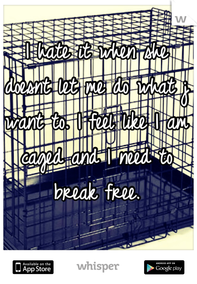 I hate it when she doesnt let me do what j want to. I feel like I am caged and I need to break free.