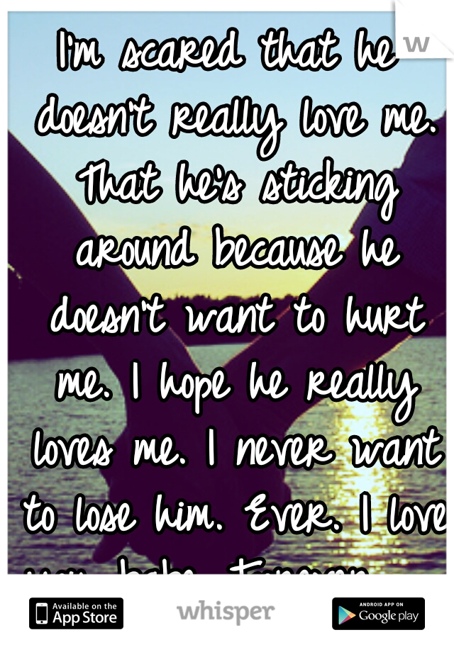 I'm scared that he doesn't really love me. That he's sticking around because he doesn't want to hurt me. I hope he really loves me. I never want to lose him. Ever. I love you, babe. Forever.        <3