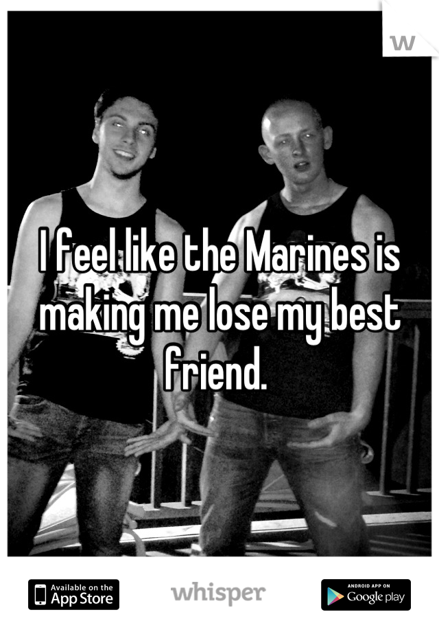 I feel like the Marines is making me lose my best friend. 