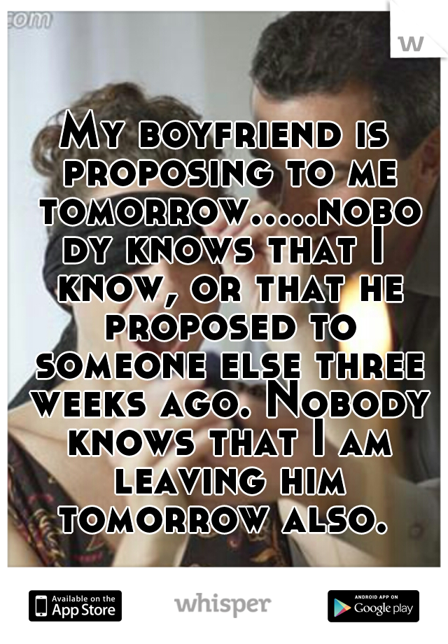 My boyfriend is proposing to me tomorrow.....nobody knows that I know, or that he proposed to someone else three weeks ago. Nobody knows that I am leaving him tomorrow also. 