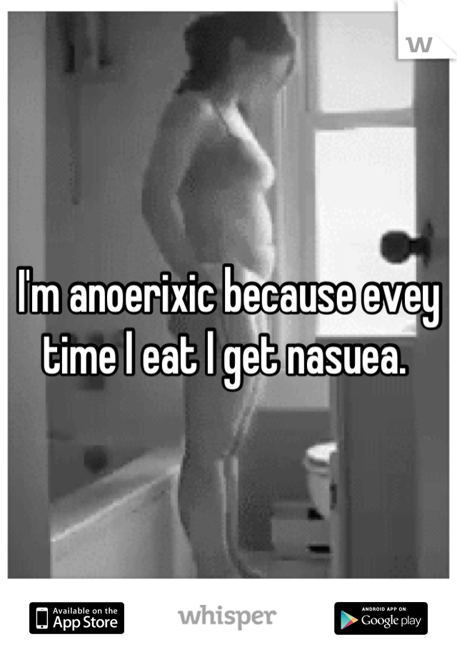 I'm anoerixic because evey time I eat I get nasuea. 