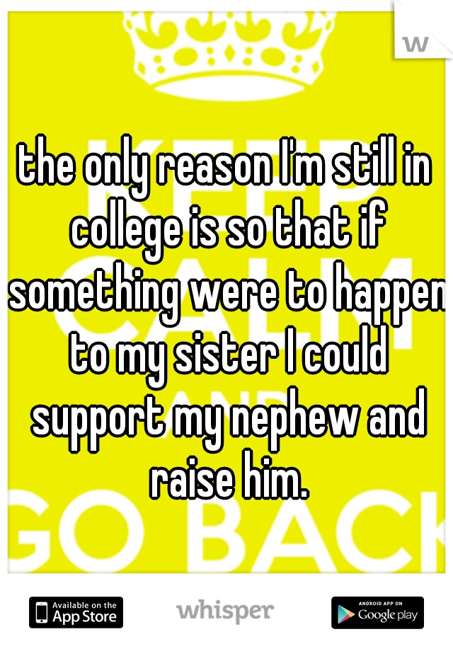 the only reason I'm still in college is so that if something were to happen to my sister I could support my nephew and raise him.