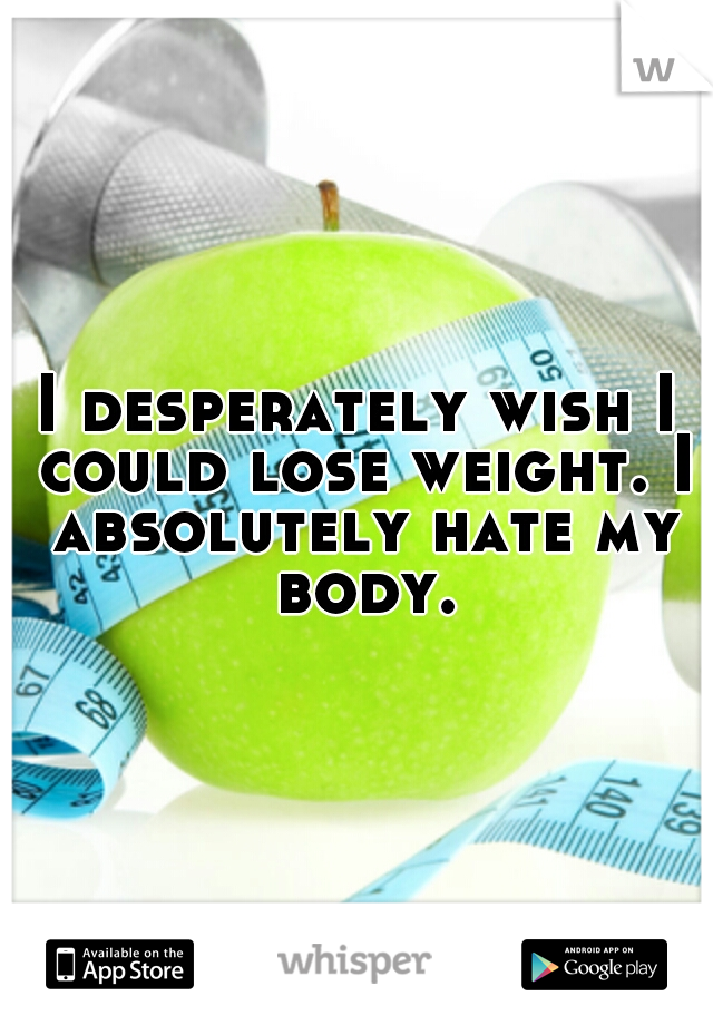 I desperately wish I could lose weight. I absolutely hate my body.