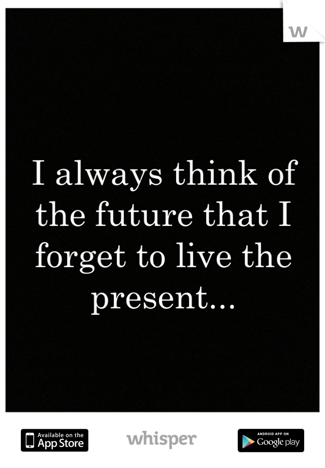 I always think of the future that I forget to live the present...