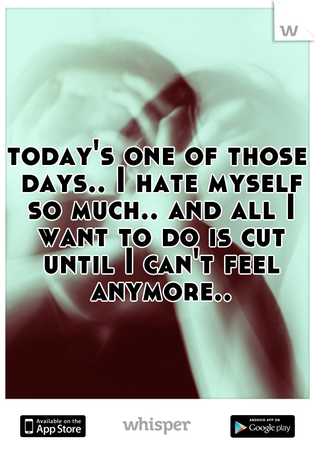 today's one of those days.. I hate myself so much.. and all I want to do is cut until I can't feel anymore..