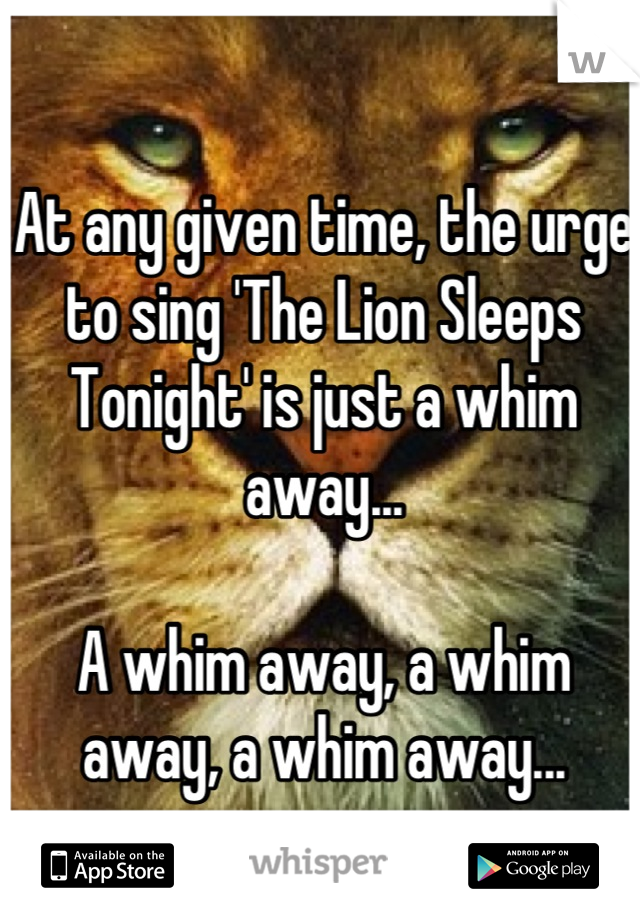 At any given time, the urge to sing 'The Lion Sleeps Tonight' is just a whim away...

A whim away, a whim away, a whim away...