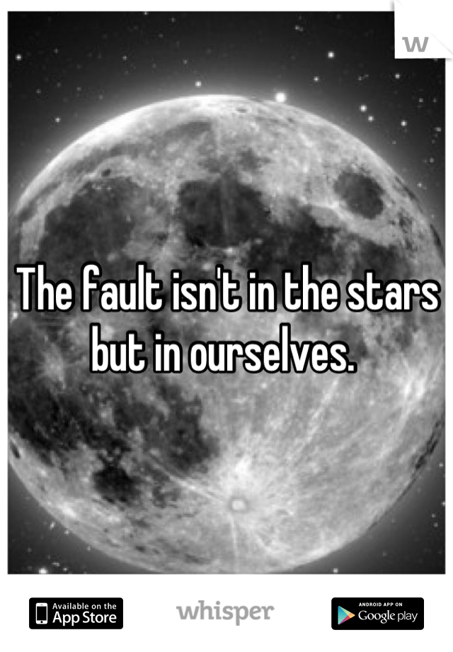 The fault isn't in the stars but in ourselves. 