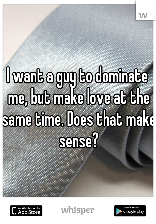 I want a guy to dominate me, but make love at the same time. Does that make sense?