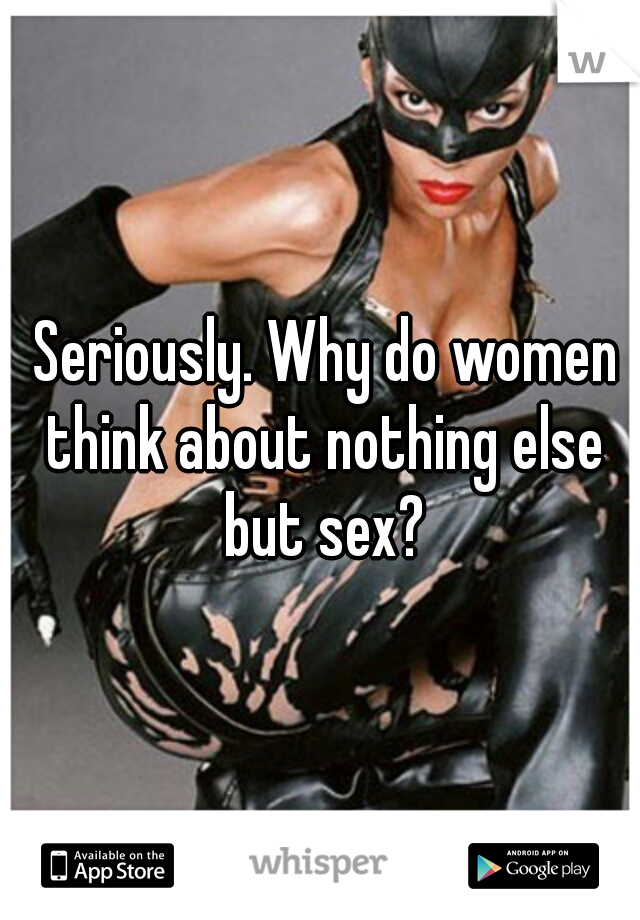  Seriously. Why do women think about nothing else but sex?