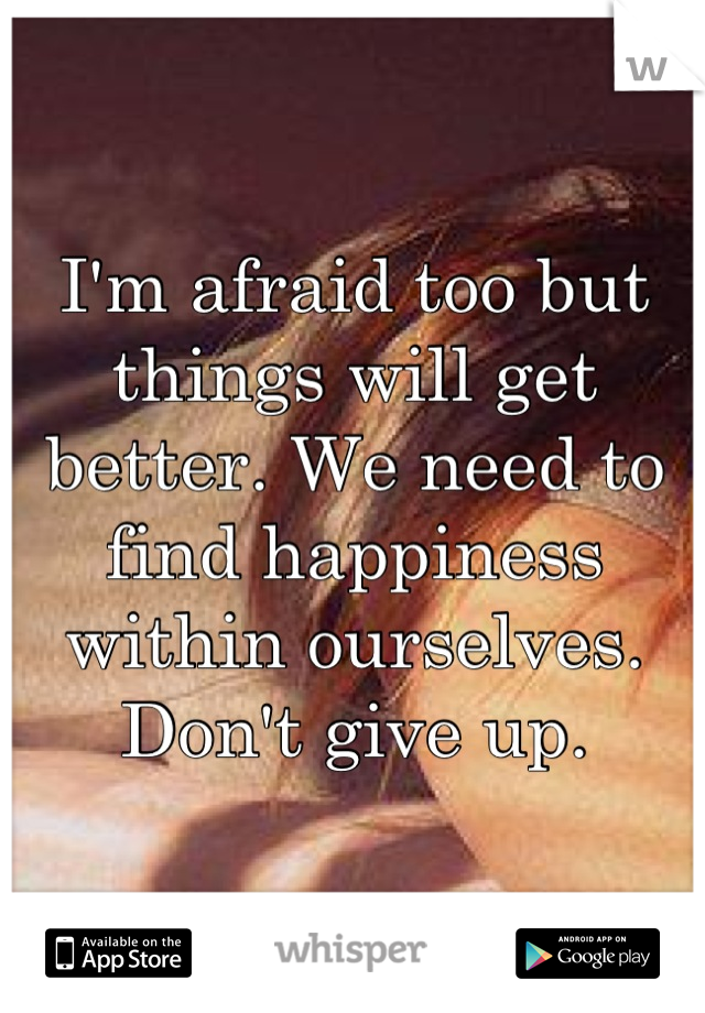 I'm afraid too but things will get better. We need to find happiness within ourselves. Don't give up.