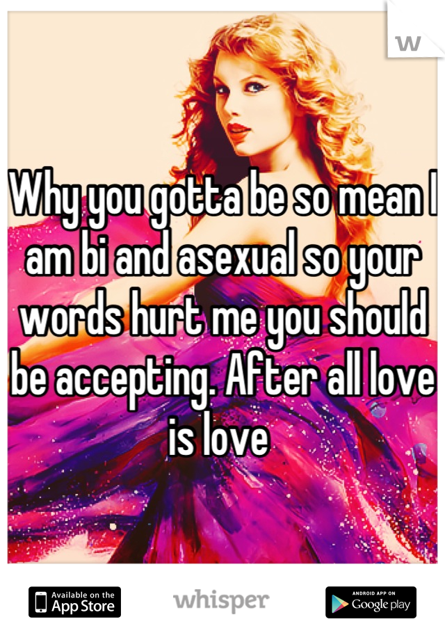 Why you gotta be so mean I am bi and asexual so your words hurt me you should be accepting. After all love is love 