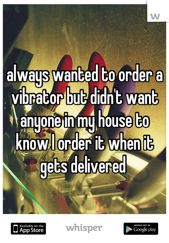 always wanted to order a vibrator but didn't want anyone in my house to know I order it when it gets delivered 