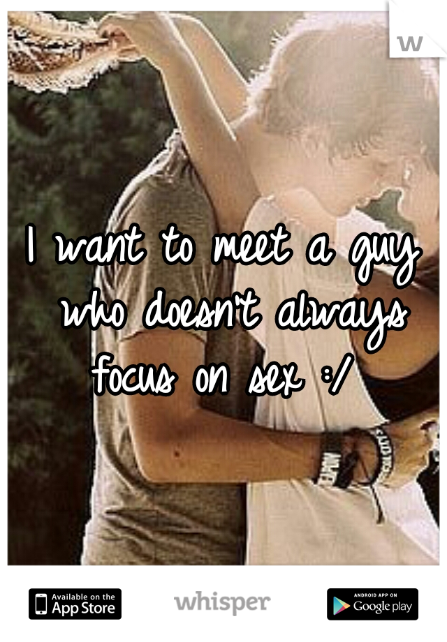 I want to meet a guy who doesn't always focus on sex :/ 