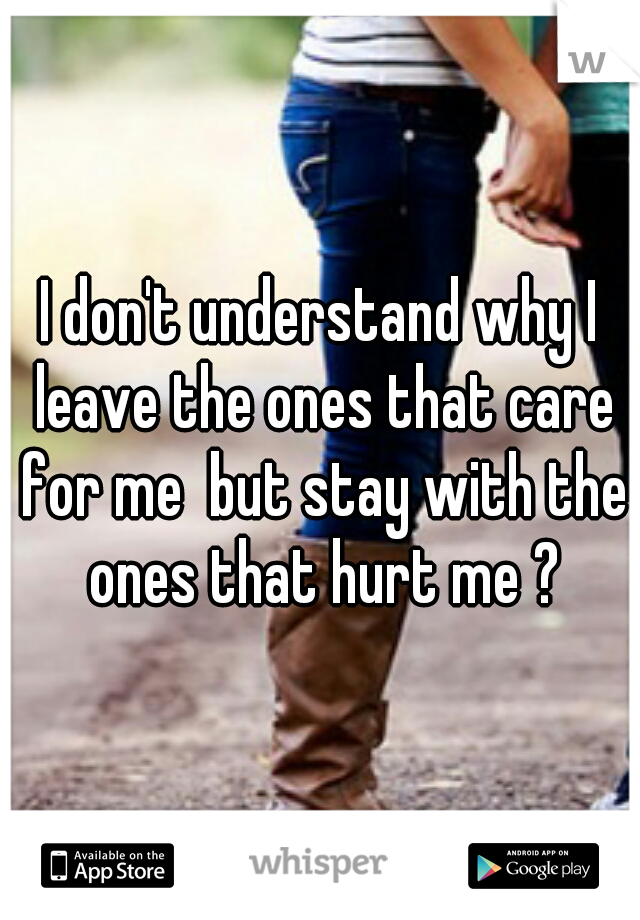 I don't understand why I leave the ones that care for me  but stay with the ones that hurt me ?