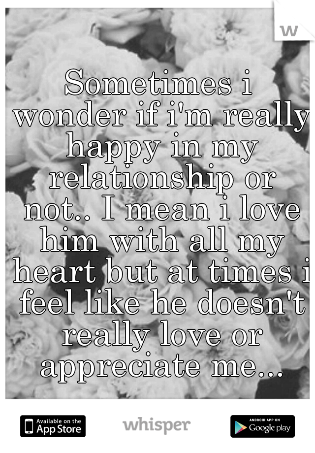 Sometimes i wonder if i'm really happy in my relationship or not.. I mean i love him with all my heart but at times i feel like he doesn't really love or appreciate me...