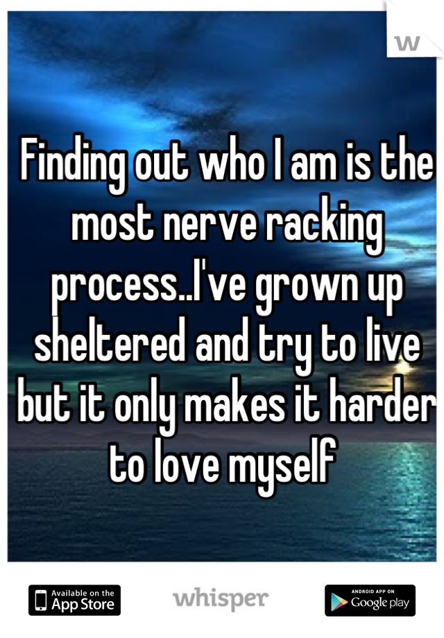 Finding out who I am is the most nerve racking process..I've grown up sheltered and try to live but it only makes it harder to love myself 