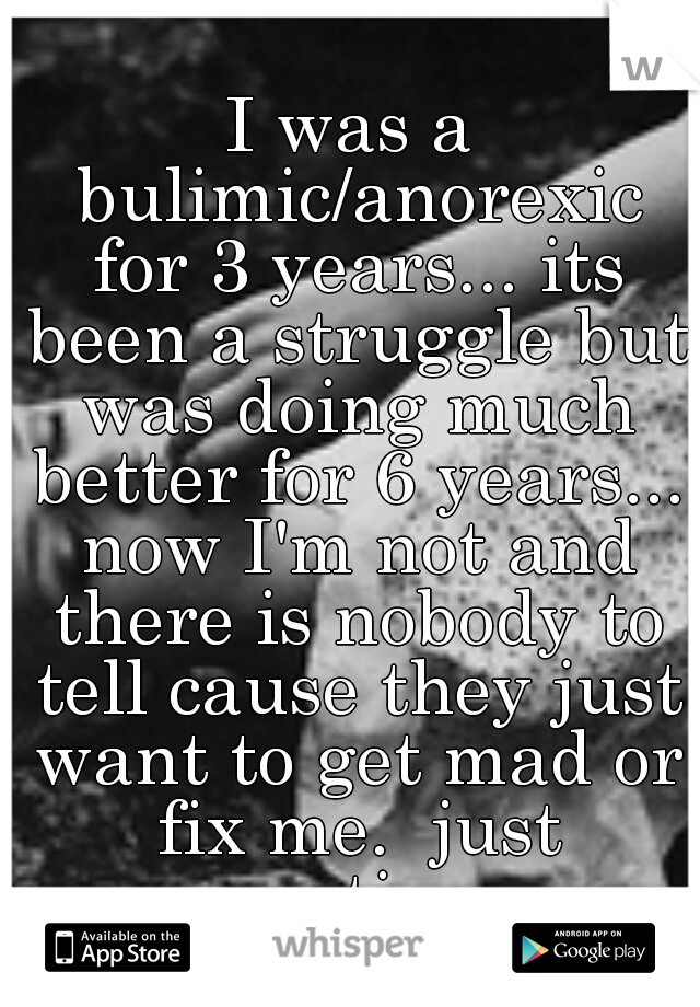 I was a bulimic/anorexic for 3 years... its been a struggle but was doing much better for 6 years... now I'm not and there is nobody to tell cause they just want to get mad or fix me.  just venting 