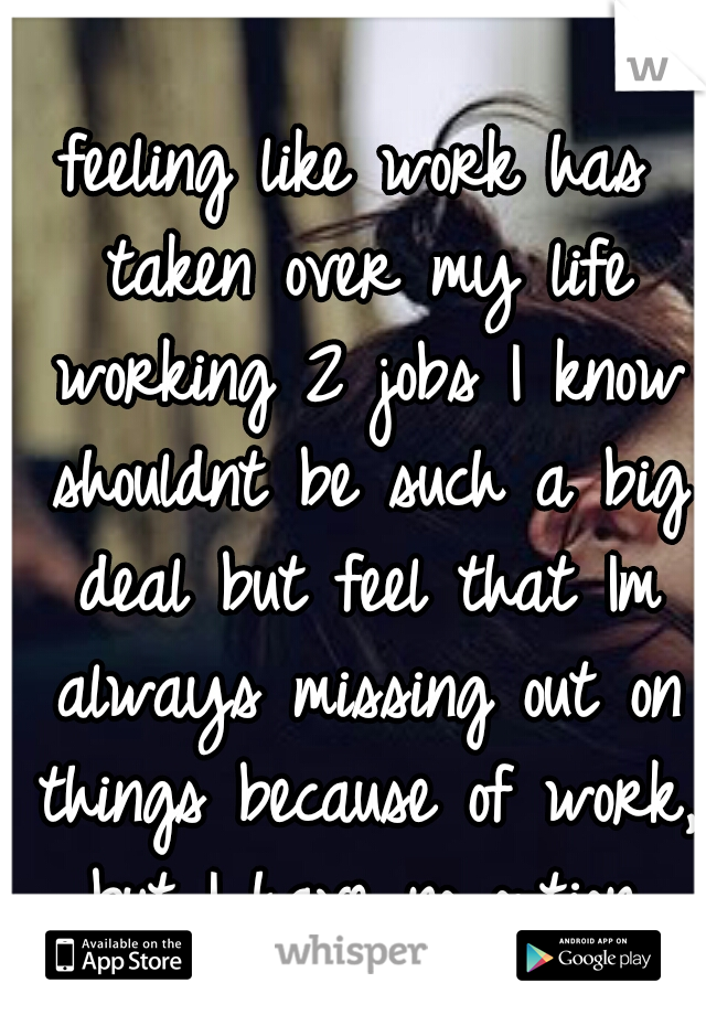 feeling like work has taken over my life working 2 jobs I know shouldnt be such a big deal but feel that Im always missing out on things because of work, but I have no option.