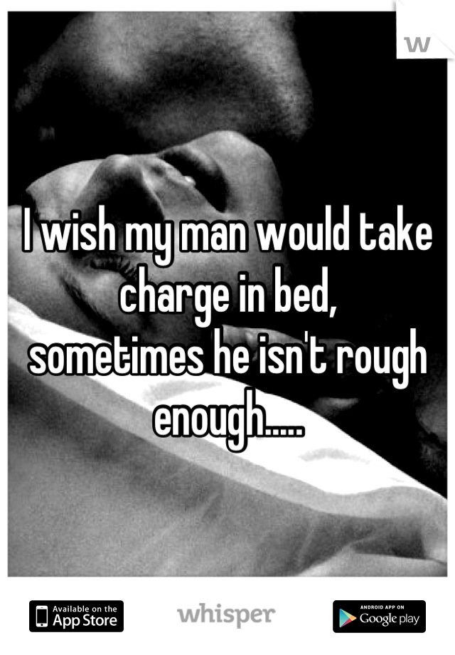 I wish my man would take charge in bed, 
sometimes he isn't rough enough.....