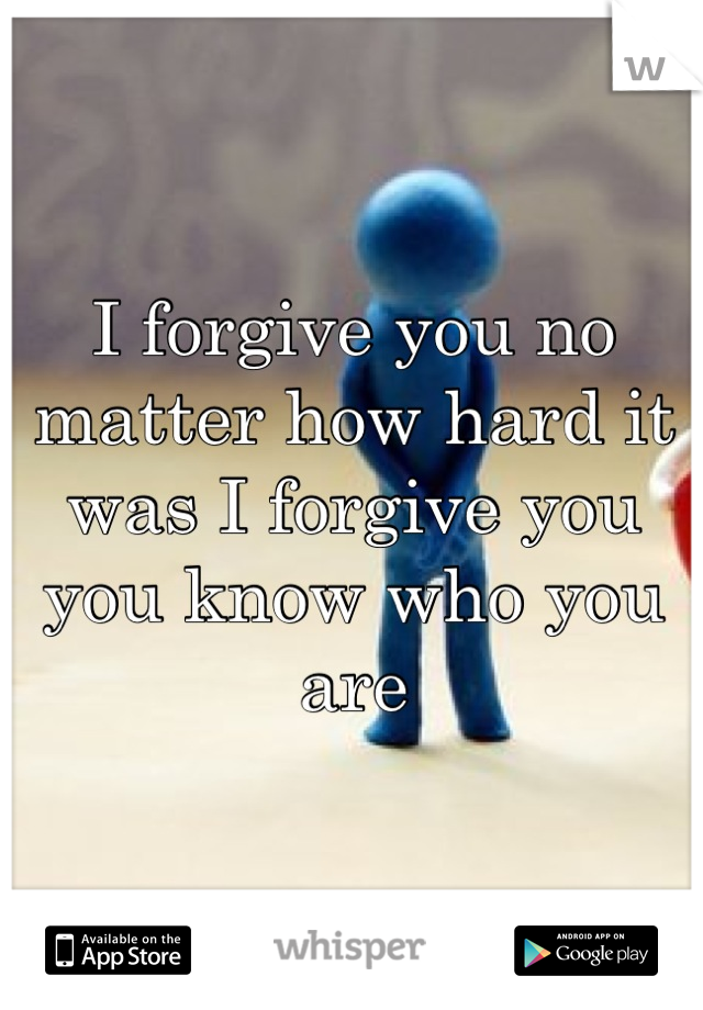 I forgive you no matter how hard it was I forgive you you know who you are