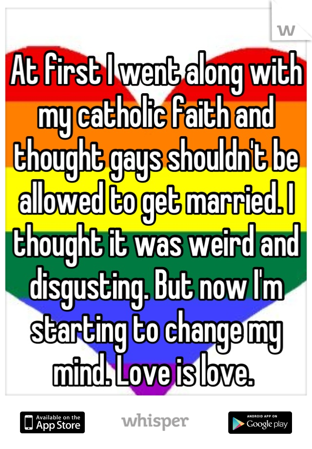 At first I went along with my catholic faith and thought gays shouldn't be allowed to get married. I thought it was weird and disgusting. But now I'm starting to change my mind. Love is love. 