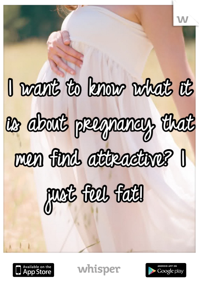 I want to know what it is about pregnancy that men find attractive? I just feel fat! 