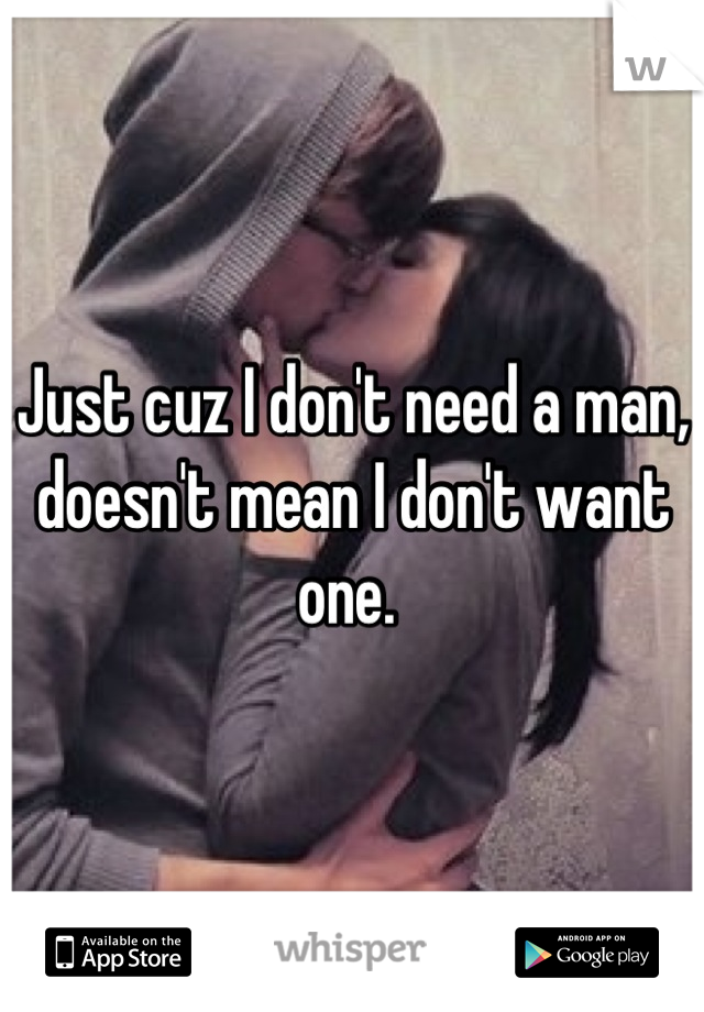 Just cuz I don't need a man, doesn't mean I don't want one. 