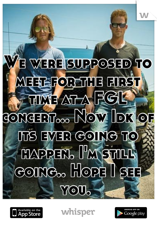 We were supposed to meet for the first time at a FGL concert... Now Idk of its ever going to happen. I'm still going.. Hope I see you. 