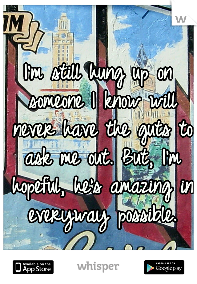 I'm still hung up on someone I know will never have the guts to ask me out. But, I'm hopeful, he's amazing in everyway possible.