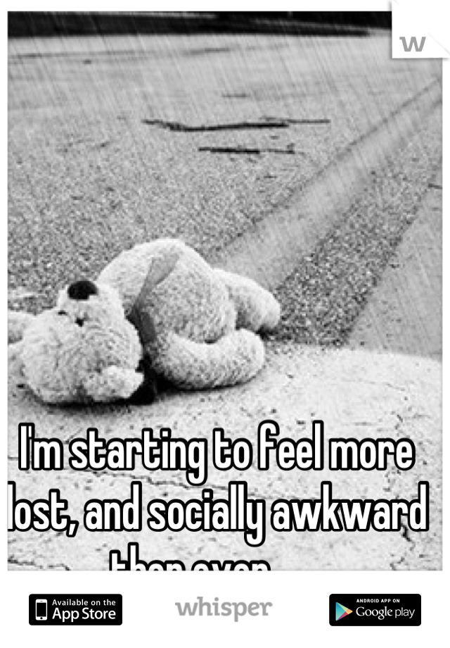 I'm starting to feel more lost, and socially awkward then ever.......