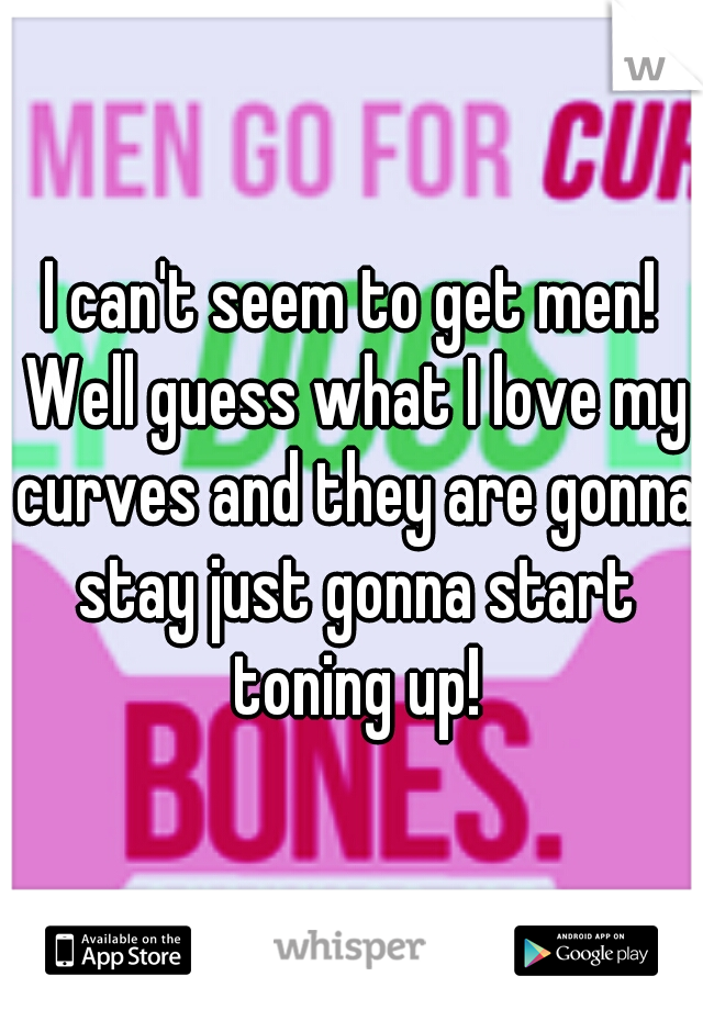 I can't seem to get men! Well guess what I love my curves and they are gonna stay just gonna start toning up!