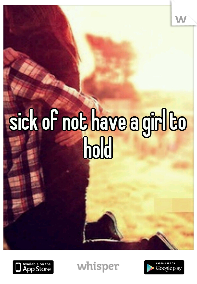 sick of not have a girl to hold 