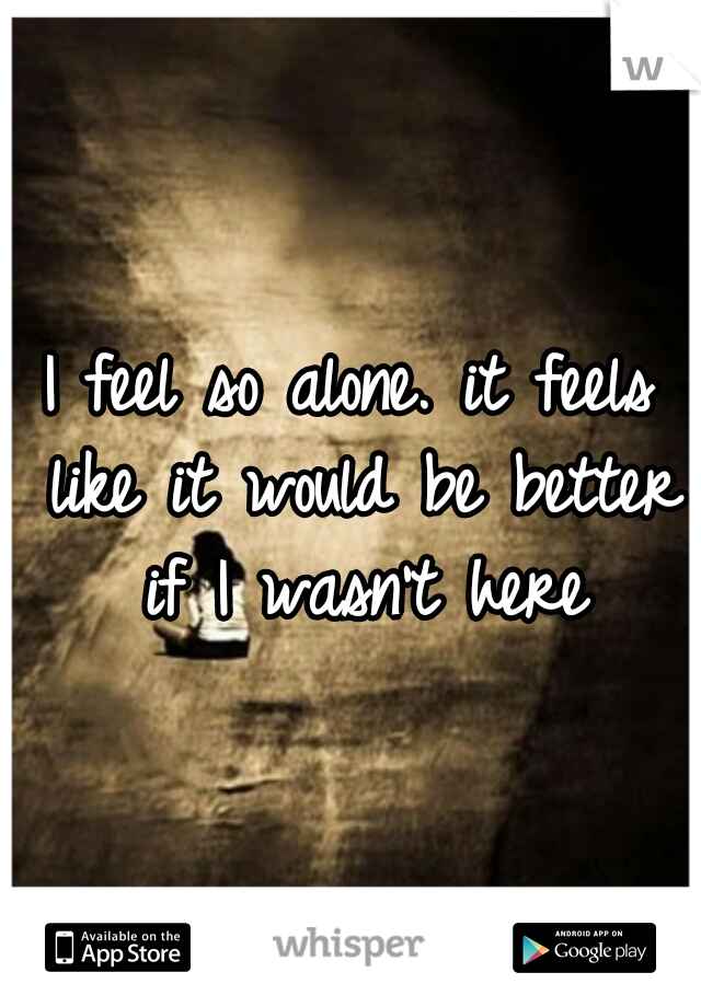 I feel so alone. it feels like it would be better if I wasn't here