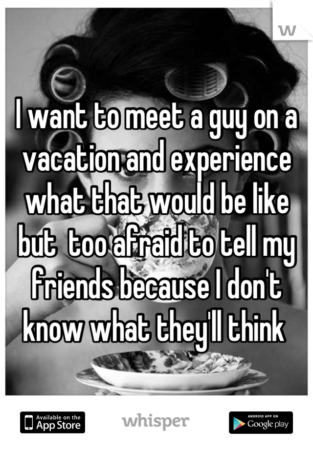 I want to meet a guy on a vacation and experience what that would be like but  too afraid to tell my friends because I don't know what they'll think 